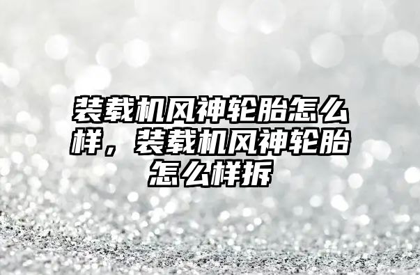 裝載機風神輪胎怎么樣，裝載機風神輪胎怎么樣拆