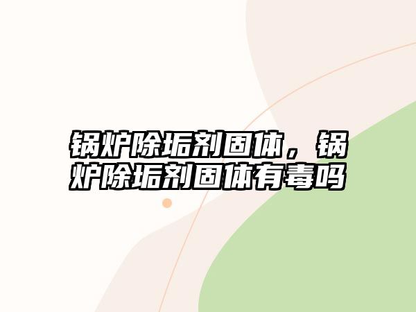 鍋爐除垢劑固體，鍋爐除垢劑固體有毒嗎