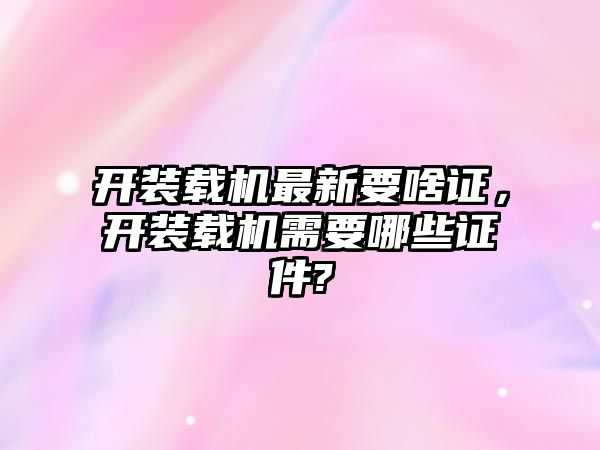 開裝載機最新要啥證，開裝載機需要哪些證件?