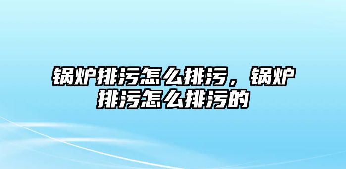 鍋爐排污怎么排污，鍋爐排污怎么排污的