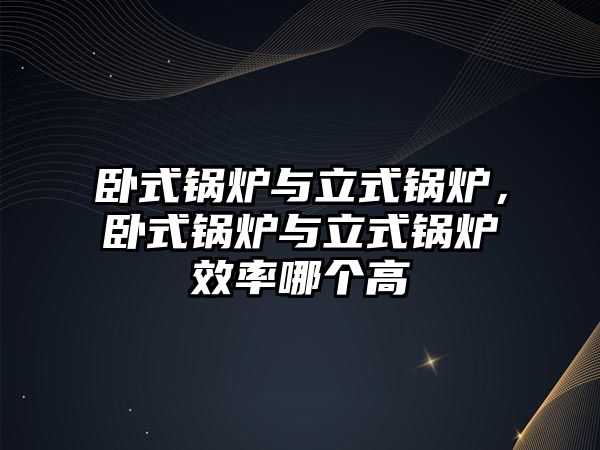 臥式鍋爐與立式鍋爐，臥式鍋爐與立式鍋爐效率哪個高