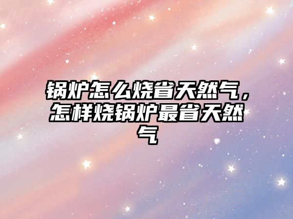 鍋爐怎么燒省天然氣，怎樣燒鍋爐最省天然氣