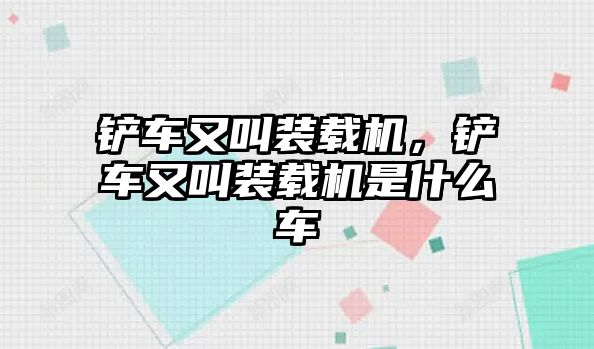 鏟車又叫裝載機，鏟車又叫裝載機是什么車