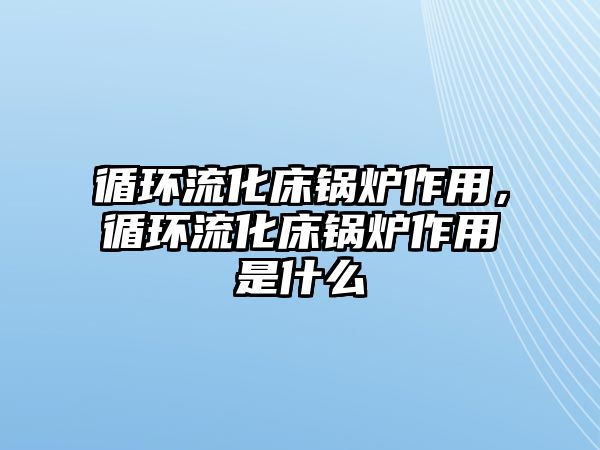 循環(huán)流化床鍋爐作用，循環(huán)流化床鍋爐作用是什么