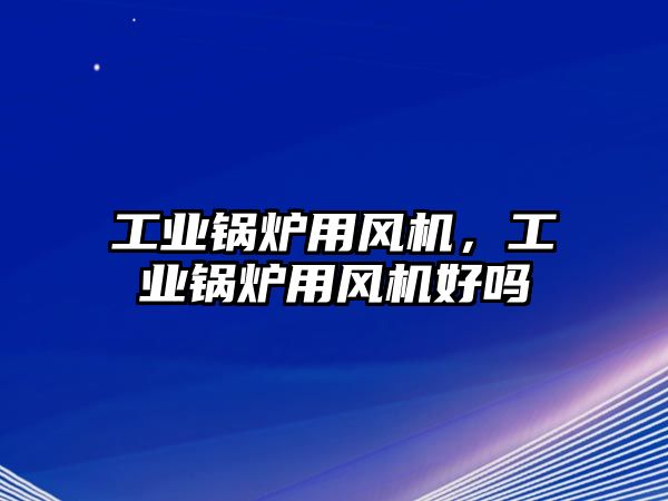 工業(yè)鍋爐用風機，工業(yè)鍋爐用風機好嗎