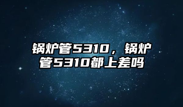 鍋爐管5310，鍋爐管5310都上差嗎