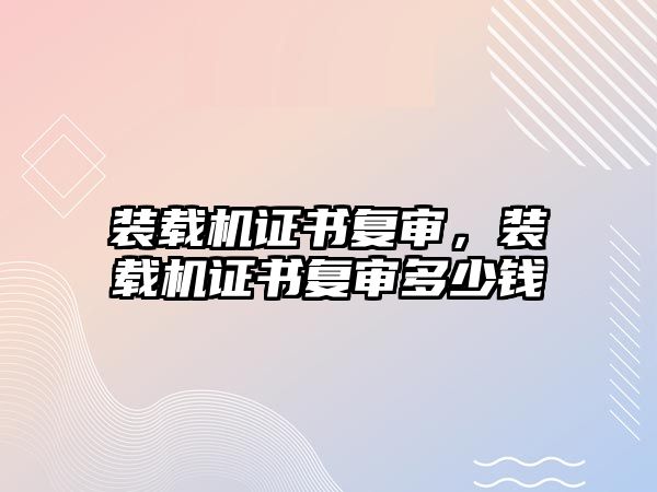 裝載機證書復(fù)審，裝載機證書復(fù)審多少錢