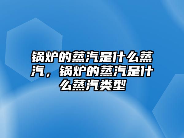 鍋爐的蒸汽是什么蒸汽，鍋爐的蒸汽是什么蒸汽類型