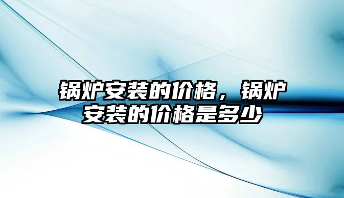 鍋爐安裝的價格，鍋爐安裝的價格是多少