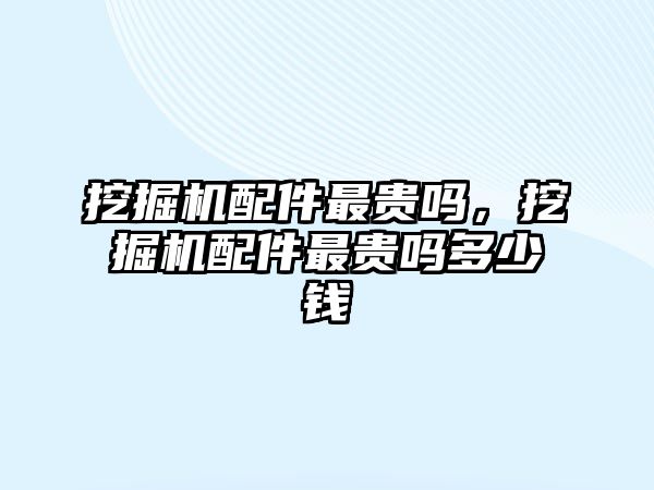 挖掘機配件最貴嗎，挖掘機配件最貴嗎多少錢