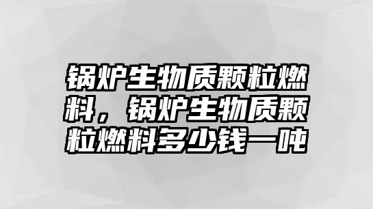 鍋爐生物質(zhì)顆粒燃料，鍋爐生物質(zhì)顆粒燃料多少錢一噸