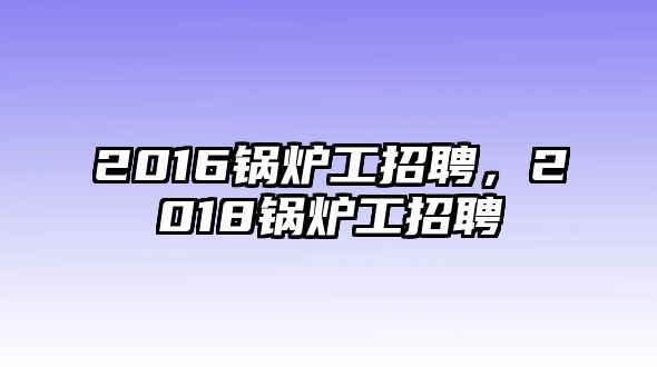 2016鍋爐工招聘，2018鍋爐工招聘