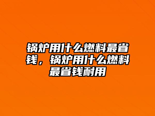 鍋爐用什么燃料最省錢(qián)，鍋爐用什么燃料最省錢(qián)耐用