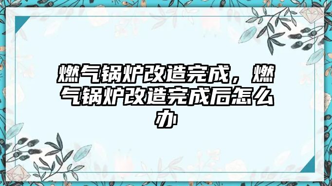 燃?xì)忮仩t改造完成，燃?xì)忮仩t改造完成后怎么辦