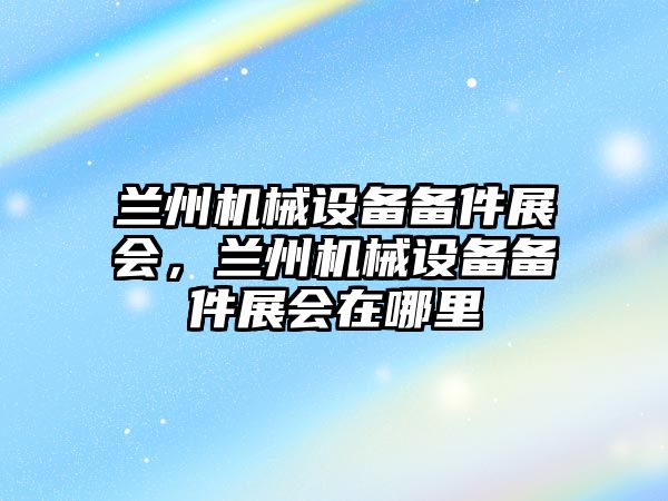 蘭州機械設備備件展會，蘭州機械設備備件展會在哪里