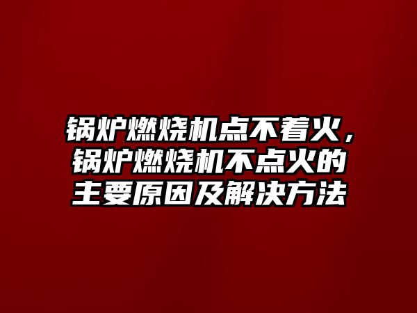 鍋爐燃燒機(jī)點不著火，鍋爐燃燒機(jī)不點火的主要原因及解決方法