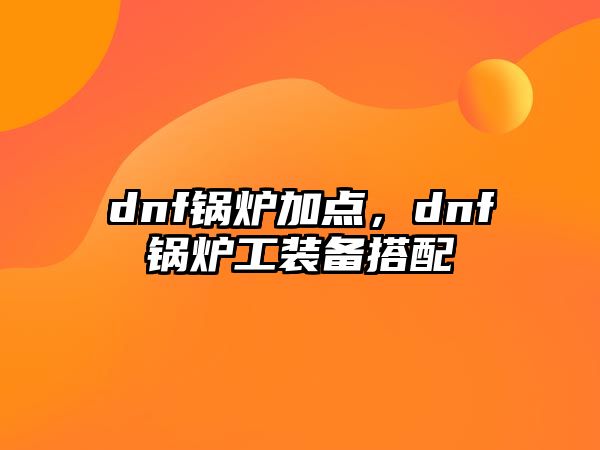 dnf鍋爐加點，dnf鍋爐工裝備搭配