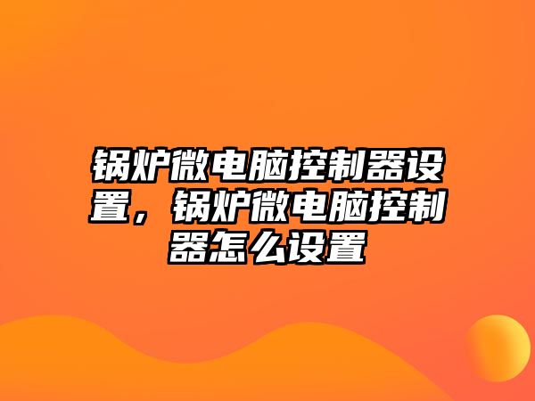 鍋爐微電腦控制器設(shè)置，鍋爐微電腦控制器怎么設(shè)置