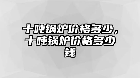 十噸鍋爐價格多少，十噸鍋爐價格多少錢