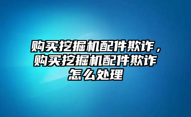 購(gòu)買(mǎi)挖掘機(jī)配件欺詐，購(gòu)買(mǎi)挖掘機(jī)配件欺詐怎么處理