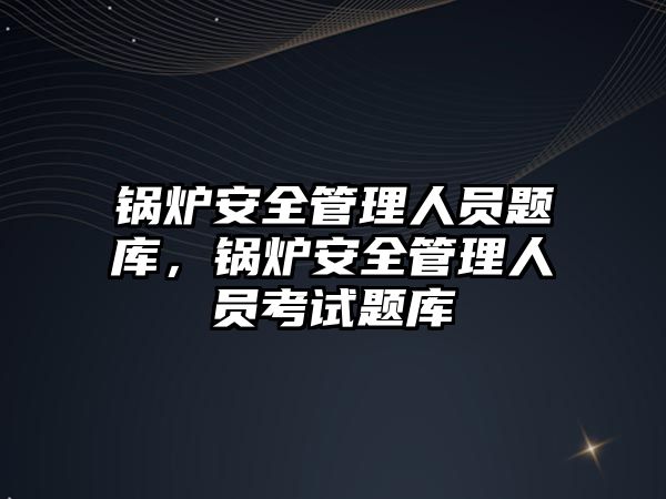 鍋爐安全管理人員題庫，鍋爐安全管理人員考試題庫