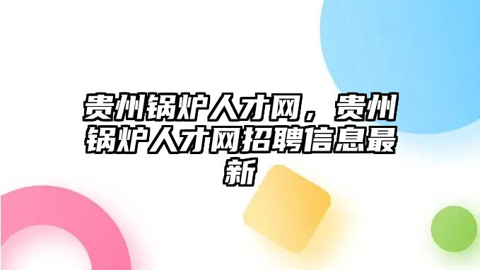 貴州鍋爐人才網(wǎng)，貴州鍋爐人才網(wǎng)招聘信息最新