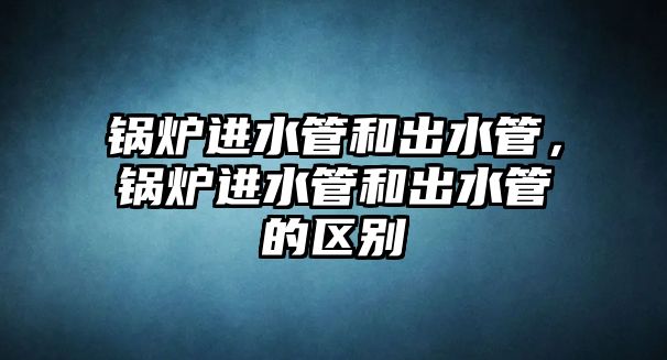 鍋爐進(jìn)水管和出水管，鍋爐進(jìn)水管和出水管的區(qū)別