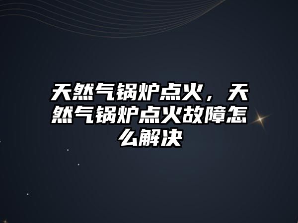 天然氣鍋爐點火，天然氣鍋爐點火故障怎么解決