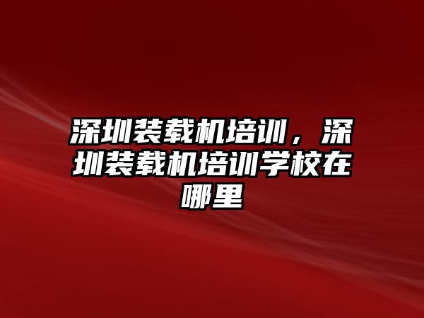 深圳裝載機(jī)培訓(xùn)，深圳裝載機(jī)培訓(xùn)學(xué)校在哪里