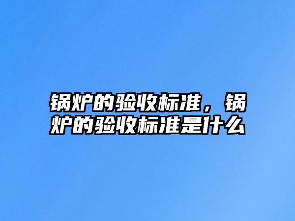 鍋爐的驗(yàn)收標(biāo)準(zhǔn)，鍋爐的驗(yàn)收標(biāo)準(zhǔn)是什么