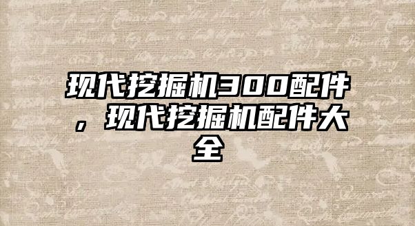 現(xiàn)代挖掘機300配件，現(xiàn)代挖掘機配件大全