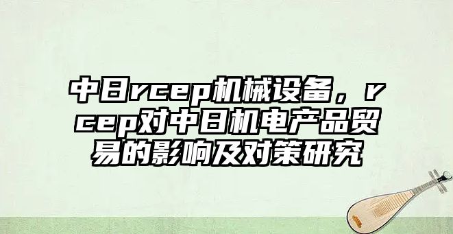 中日rcep機(jī)械設(shè)備，rcep對中日機(jī)電產(chǎn)品貿(mào)易的影響及對策研究