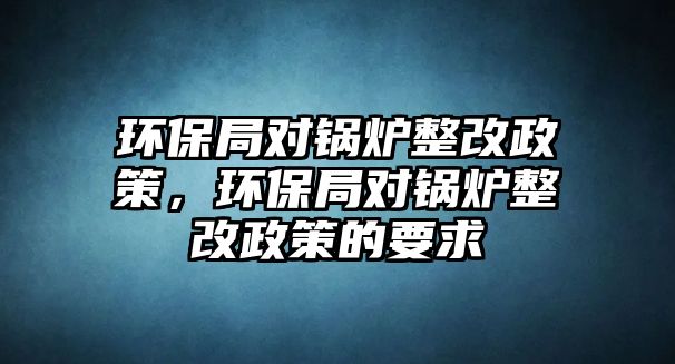 環(huán)保局對(duì)鍋爐整改政策，環(huán)保局對(duì)鍋爐整改政策的要求