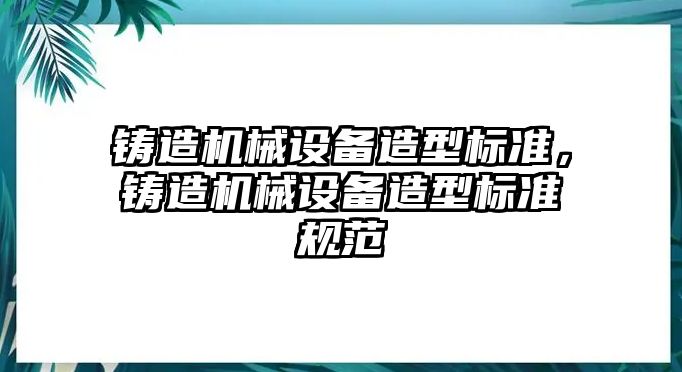 鑄造機(jī)械設(shè)備造型標(biāo)準(zhǔn)，鑄造機(jī)械設(shè)備造型標(biāo)準(zhǔn)規(guī)范