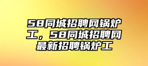 58同城招聘網(wǎng)鍋爐工，58同城招聘網(wǎng)最新招聘鍋爐工