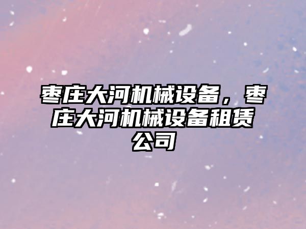 棗莊大河機械設(shè)備，棗莊大河機械設(shè)備租賃公司