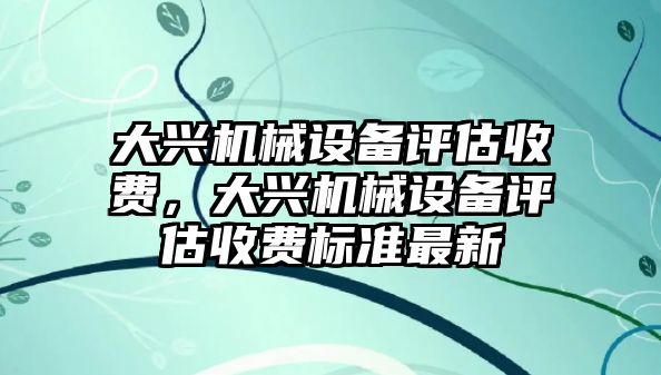 大興機(jī)械設(shè)備評(píng)估收費(fèi)，大興機(jī)械設(shè)備評(píng)估收費(fèi)標(biāo)準(zhǔn)最新