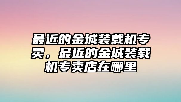 最近的金城裝載機(jī)專賣，最近的金城裝載機(jī)專賣店在哪里