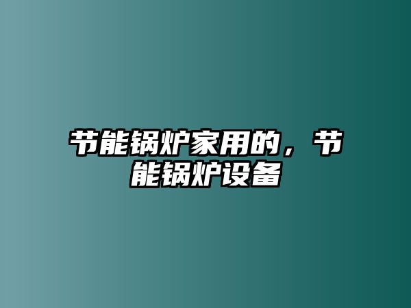 節(jié)能鍋爐家用的，節(jié)能鍋爐設(shè)備