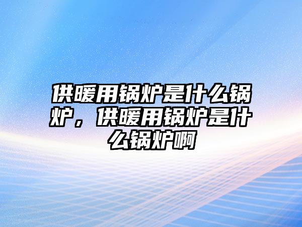 供暖用鍋爐是什么鍋爐，供暖用鍋爐是什么鍋爐啊