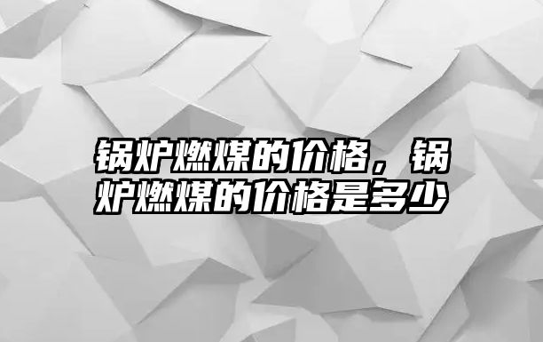 鍋爐燃煤的價格，鍋爐燃煤的價格是多少