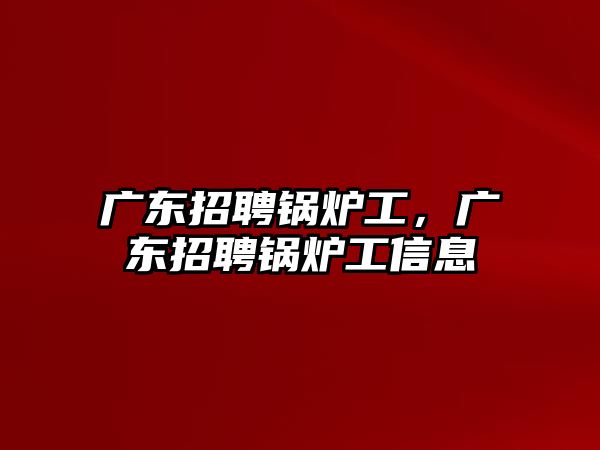 廣東招聘鍋爐工，廣東招聘鍋爐工信息