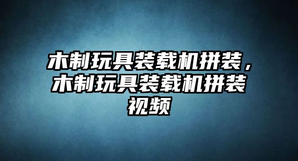 木制玩具裝載機拼裝，木制玩具裝載機拼裝視頻