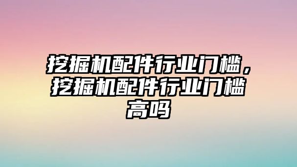 挖掘機配件行業(yè)門檻，挖掘機配件行業(yè)門檻高嗎