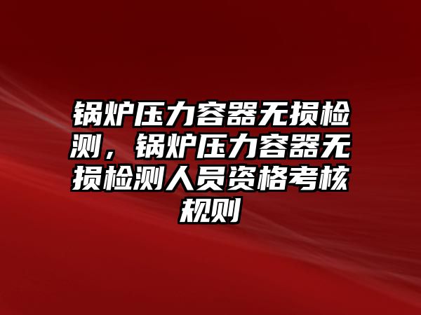 鍋爐壓力容器無損檢測，鍋爐壓力容器無損檢測人員資格考核規(guī)則