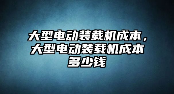 大型電動裝載機成本，大型電動裝載機成本多少錢