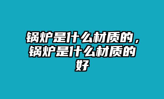 鍋爐是什么材質(zhì)的，鍋爐是什么材質(zhì)的好