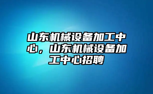 山東機(jī)械設(shè)備加工中心，山東機(jī)械設(shè)備加工中心招聘