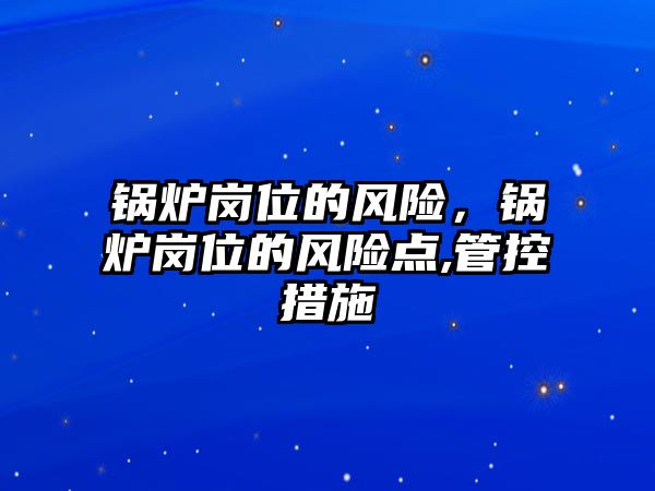 鍋爐崗位的風(fēng)險，鍋爐崗位的風(fēng)險點,管控措施