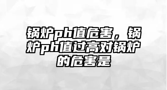 鍋爐ph值危害，鍋爐ph值過高對鍋爐的危害是